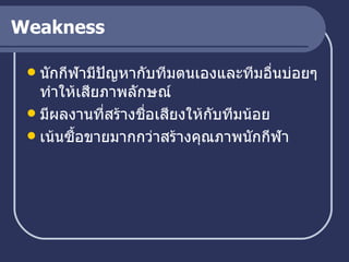 Weakness นักกีฬามีปัญหากับทีมตนเองและทีมอื่นบ่อยๆ ทำให้เสียภาพลักษณ์ มีผลงานที่สร้างชื่อเสียงให้กับทีมน้อย เน้นซื้อขายมากกว่าสร้างคุณภาพนักกีฬา 