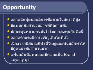 Opportunity ตลาดนักฟุตบอลมีการซื้อขายในอัตราที่สูง มีแฟนคลับจำนวนมากที่ติดตามทีม นักลงทุนหลายคนมั่นใจในการลงทุนกับทีมนี้ ตลาดค้าแข้งมีการเจริญเติบโตที่เร็ว เนื่องจากมีสนามกีฬาที่ใหญ่และทันสมัยทำให้มีผู้คนมาชมจำนวนมาก แฟนคลับทีมฟุตบอลมีความเป็น  Brand Loyalty  สูง 