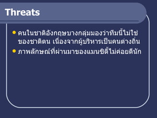 Threats คนในชาติอังกฤษบางกลุ่มมองว่าทีมนี้ไม่ใช่ของชาติตน เนื่องจากผู้บริหารเป็นคนต่างถิ่น ภาพลักษณ์ที่ผ่านมาของแมนซิตี้ไม่ค่อยดีนัก 