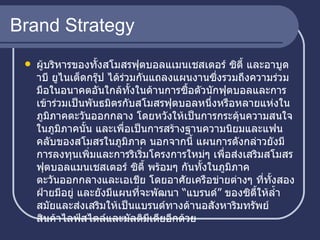 Brand Strategy ผู้บริหารของทั้งสโมสรฟุตบอลแเมนเชสเตอร์ ซิตี้ และอาบูดาบี ยูไนเต็ดกรุ๊ป ได้ร่วมกันแถลงแผนงานซึ่งรวมถึงความร่วมมือในอนาคตอันใกล้ทั้งในด้านการซื้อตัวนักฟุตบอลและการเข้าร่วมเป็นพันธมิตรกับสโมสรฟุตบอลหนึ่งหรือหลายแห่งในภูมิภาคตะวันออกกลาง โดยหวังให้เป็นการกระตุ้นความสนใจในภูมิภาคนั้น และเพื่อเป็นการสร้างฐานความนิยมและแฟนคลับของสโมสรในภูมิภาค นอกจากนี้ แผนการดังกล่าวยังมีการลงทุนเพิ่มและการริเริ่มโครงการใหม่ๆ เพื่อส่งเสริมสโมสรฟุตบอลแมนเชสเตอร์ ซิตี้ พร้อมๆ กันทั้งในภูมิภาคตะวันออกกลางและเอเชีย โดยอาศัยเครือข่ายต่างๆ ที่ทั้งสองฝ่ายมีอยู่ และยังมีแผนที่จะพัฒนา “แบรนด์” ของซิตี้ให้ล้ำสมัยและส่งเสริมให้เป็นแบรนด์ทางด้านอสังหาริมทรัพย์ สินค้าไลฟ์สไตล์และมัลติมีเดียอีกด้วย  
