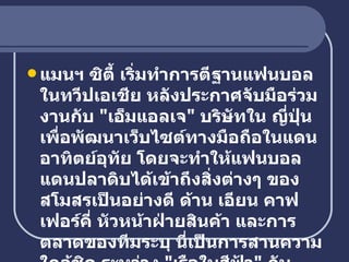 แมนฯ ซิตี้ เริ่มทำการตีฐานแฟนบอลในทวีปเอเชีย หลังประกาศจับมือร่วมงานกับ  " เอ็มแอลเจ "  บริษัทใน ญี่ปุ่น เพื่อพัฒนาเว็บไซต์ทางมือถือในแดนอาทิตย์อุทัย โดยจะทำให้แฟนบอลแดนปลาดิบได้เข้าถึงสิ่งต่างๆ ของสโมสรเป็นอย่างดี ด้าน เอียน คาฟเฟอร์คี่ หัวหน้าฝ่ายสินค้า และการตลาดของทีมระบุ นี่เป็นการสานความใกล้ชิด ระหว่าง  " เรือใบสีฟ้า "  กับแฟนชาวต่างชาติ   