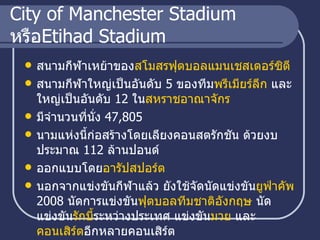 City of Manchester Stadium  หรือ Etihad Stadium สนามกีฬาเหย้าของ สโมสรฟุตบอลแมนเชสเตอร์ซิตี   สนามกีฬาใหญ่เป็นอันดับ  5   ของทีม พรีเมียร์ลีก  และใหญ่เป็นอันดับ  12   ใน สหราชอาณาจักร   มีจำนวนที่นั่ง  47,805   นามแห่งนี้ก่อสร้างโดยเลียงคอนสตรักชัน ด้วยงบประมาณ  112   ล้านปอนด์  ออกแบบโดย อารัปสปอร์ต นอกจากแข่งขันกีฬาแล้ว ยังใช้จัดนัดแข่งขัน ยู ฟ่าคัพ   2008   นัดการแข่งขัน ฟุตบอลทีมชาติอังกฤษ  นัดแข่งขัน รักบี้ ระหว่างประเทศ แข่งขัน มวย  และ คอนเสิร์ต อีกหลายคอนเสิร์ต  