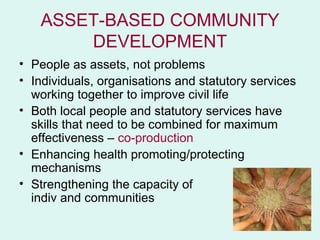 ASSET-BASED COMMUNITY
       DEVELOPMENT
• People as assets, not problems
• Individuals, organisations and statutory services
  working together to improve civil life
• Both local people and statutory services have
  skills that need to be combined for maximum
  effectiveness – co-production
• Enhancing health promoting/protecting
  mechanisms
• Strengthening the capacity of
  indiv and communities
 