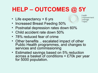 HELP – OUTCOMES @ 5Y
• Life expectancy + 6 yrs
• Increased Breast Feeding 50%
• Postnatal depression rates down 60%
• Child accident rate down 50%
• 78% reduced fear of crime
• Other benefits .. escalated impact of other
  Public Health programmes, and changes to
  services and commissioning
• Estimated savings based on 5% reduction
  across a basket of conditions = £70k per year
  for 5000 population.
 