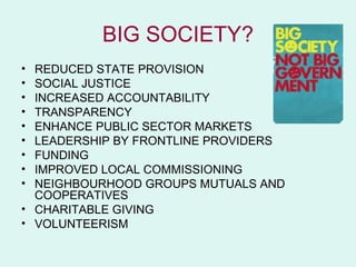 BIG SOCIETY?
• REDUCED STATE PROVISION
• SOCIAL JUSTICE
• INCREASED ACCOUNTABILITY
• TRANSPARENCY
• ENHANCE PUBLIC SECTOR MARKETS
• LEADERSHIP BY FRONTLINE PROVIDERS
• FUNDING
• IMPROVED LOCAL COMMISSIONING
• NEIGHBOURHOOD GROUPS MUTUALS AND
  COOPERATIVES
• CHARITABLE GIVING
• VOLUNTEERISM
 
