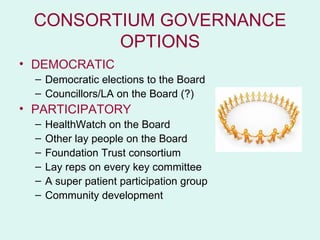 CONSORTIUM GOVERNANCE
        OPTIONS
• DEMOCRATIC
  – Democratic elections to the Board
  – Councillors/LA on the Board (?)
• PARTICIPATORY
  –   HealthWatch on the Board
  –   Other lay people on the Board
  –   Foundation Trust consortium
  –   Lay reps on every key committee
  –   A super patient participation group
  –   Community development
 