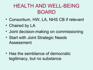 HEALTH AND WELL-BEING
              BOARD
•   Consortium, HW, LA, NHS CB if relevant
•   Chaired by LA
•   Joint decision-making on commissioning
•   Start with Joint Strategic Needs
    Assessment

• Has the semblance of democratic
  legitimacy, but no substance
 