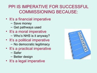 PPI IS IMPERATIVE FOR SUCCESSFUL
      COMMISSIONING BECAUSE:
• It’s a financial imperative
   – Save money
   – Get pathways used
• It’s a moral imperative
   – Who’s NHS is it anyway?
• It’s a political imperative
   – No democratic legitimacy
• It’s a practical imperative
   – Safer
   – Better design
• It’s a legal imperative
 