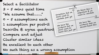 Select a facilitator
3 - 5 mins quiet time
“We assume that…….”
0 - 5 assumptions each
1 assumption per post-it
Describe & agree quadrant
Compare and adjust
Cluster similar ideas
Be excellent to each other
No such thing as a wrong assumption
 