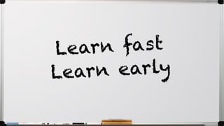 Learn fast
Learn early
 