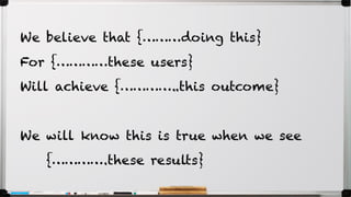 We believe that {………doing this}
For {…………these users}
Will achieve {…………..this outcome}
We will know this is true when we see
{………….these results}
 