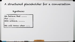 We believe that ………
For ………
Will achieve. ……….
We will know when …….
Hypotheses
A structured placeholder for a conversation
 