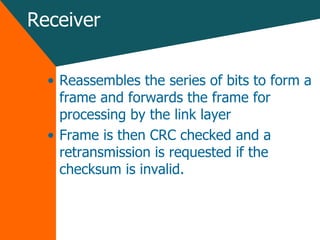 Receiver Reassembles the series of bits to form a frame and forwards the frame for processing by the link layer Frame is then CRC checked and a retransmission is requested if the checksum is invalid. 