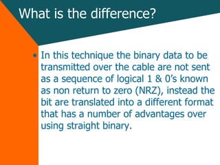 What is the difference? In this technique the binary data to be transmitted over the cable are not sent as a sequence of logical 1 & 0’s known as non return to zero (NRZ), instead the bit are translated into a different format that has a number of advantages over using straight binary. 