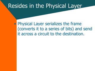 Resides in the Physical Layer Physical Layer serializes the frame (converts it to a series of bits) and send it across a circuit to the destination. 