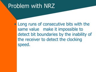 Problem with NRZ Long runs of consecutive bits with the same value  make it impossible to detect bit boundaries by the inability of the receiver to detect the clocking speed. 
