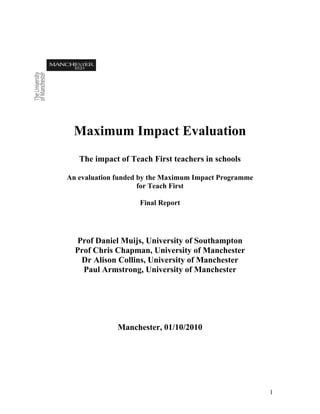 Maximum Impact Evaluation
   The impact of Teach First teachers in schools

An evaluation funded by the Maximum Impact Programme
                     for Teach First

                    Final Report




  Prof Daniel Muijs, University of Southampton
  Prof Chris Chapman, University of Manchester
   Dr Alison Collins, University of Manchester
    Paul Armstrong, University of Manchester




              Manchester, 01/10/2010




                                                       1
 