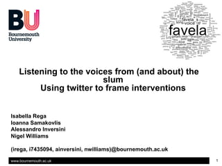 www.bournemouth.ac.uk 1
Listening to the voices from (and about) the
slum
Using twitter to frame interventions
Isabella Rega
Ioanna Samakovlis
Alessandro Inversini
Nigel Williams
(irega, i7435094, ainversini, nwilliams)@bournemouth.ac.uk
 
