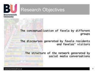 www.bournemouth.ac.uk 9
Research Objectives
The conceptualization of favela by different
groups
The discourses generated b...