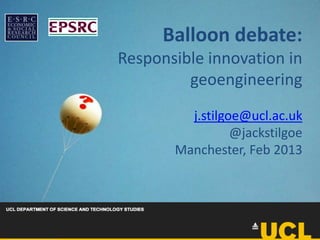 Balloon debate:
Responsible innovation in
         geoengineering
         j.stilgoe@ucl.ac.uk
                 @jackstilgoe
       Manchester, Feb 2013
 