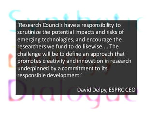 Research Councils have a responsibility to
scrutinize the potential impacts and risks of
emerging technologies, and encourage the
researchers we fund to do likewise.... The
challenge will be to define an approach that
promotes creativity and innovation in research
underpinned by a commitment to its
responsible development.

                        David Delpy, ESPRC CEO
 