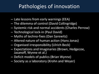 Pathologies of innovation

C Late lessons from early warnings (EEA)
C The dilemma of control (David Collingridge)
C Systemic risk and normal accidents (Charles Perrow)
C Technological lock-in (Paul David)
C Myths of techno-fixes (Dan Sarewitz)
C Altered nature of human action (Hans Jonas)
C Organised irresponsibility (Ulrich Beck)
C Expectations and Imaginaries (Brown, Hedgecoe,
  Jasanoff, Wynne et al.)
C Deficit models of publics (Brian Wynne)
C Society as a laboratory (Krohn and Weyer)
 