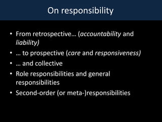 On responsibility

? From retrospective (accountability and
  liability)
?  to prospective (care and responsiveness)
?  and collective
? Role responsibilities and general
  responsibilities
? Second-order (or meta-)responsibilities
 