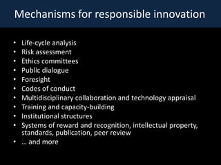 Mechanisms for responsible innovation

? Life-cycle analysis
? Risk assessment
? Ethics committees
? Public dialogue
? Foresight
? Codes of conduct
? Multidisciplinary collaboration and technology appraisal
? Training and capacity-building
? Institutional structures
? Systems of reward and recognition, intellectual property,
  standards, publication, peer review
?  and more
 