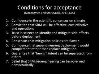 Conditions for acceptance
            (Macnaghten and Szerszynski, 2013, GEC)

1. Confidence in the scientific consensus on climate
2. Conviction that SRM will be effective, cost effective
   and operational
3. Trust in science to identify and mitigate side-effects
   before deployment
4. Consensus that mitigation policies are flawed
5. Confidence that geoengineering deployment would
   complement rather than replace mitigation
6. Guarantee that benign intent can be separated from
   others
7. Belief that SRM geoengineering can be governed
   democratically
 
