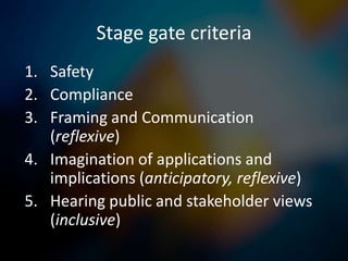 Stage gate criteria
1. Safety
2. Compliance
3. Framing and Communication
   (reflexive)
4. Imagination of applications and
   implications (anticipatory, reflexive)
5. Hearing public and stakeholder views
   (inclusive)
 