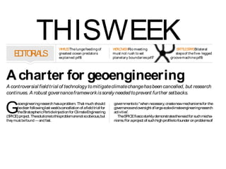 THISWEEK         W A SThe lunge feeding of
                                       H LE                                W R V WRio meeting
                                                                            O LD IE                                     B IT LES A SBilateral
                                                                                                                         R T TR
     E IT R LS
      D O IA                          greatest ocean predators
                                      explained p.416
                                                                           must not rush to set
                                                                           planetary boundaries p.417
                                                                                                                       steps of the five- legged
                                                                                                                    groove machine p.41  9




A charter for geoengineering
A controversial field trial of technology to mitigate climate change has been cancelled, but research
continues. A robust governance framework is sorely needed to prevent further setbacks.


G
          e ngine ring re a ha aproble Tha much s
           oe       e        se rch s            m.      t         hould   gove rnme to whe ne s a cre tene me nis for the
                                                                                        nts      n ce s ry, a            w cha ms
          becle r followingla t we k?sca lla
               a               s e         nce tion of afie tria for
                                                              ld     l     gove ncea ove ight of la -s leclima e
                                                                                rna       nd rs           rge ca         te ngine ringre e rch
                                                                                                                                     e       sa
          theS tos ricP rticleInje
              tra phe         a          ction for Clima E
                                                         te ngine ring
                                                                    e      activities.
(S ICE proje Thes
  P )          ct.       olutionstothisproble a not s obvious but
                                               m re        o         ,        TheS ICEfia co s rkly de
                                                                                    P        s ta         mons te thene d for s me -
                                                                                                                 tra s       e         uch cha
they must be found  and fast.                                             nis . F aproje of s high profileto founde on proble of
                                                                              ms or           ct   uch                          r             ms
   TheS ICEfie tria wa s
           P       ld l s uppos d to involves yingwa r into
                                      e              pra         te                                inte ctual prope re
                                                                                                        lle            rty, gula    tion or public
thea  tmos rea a a
            phe t n ltitudeof 1?kilome us aba
                                           tre ing lloon a hos -nd e        Problemswill          prote t would be bad e
                                                                                                          s                  nough. Tha it ra
                                                                                                                                            t     n
pipe, aspart of a host of work exploring whether it is possibleto miti-    persist until           into difficultie in all thre a a s
                                                                                                                    s           e re s howsa      n
gate global warming by introducing particles into the stratosphere to      geoengineers            underlying problem.
reflect some of the S energy away from Earth.
                       un?s                                                grasp thenettle            Of theis ue ra e inte ctua prope
                                                                                                                s s is d,       lle l          rty
   But the field trial  which is only a small part of the overall SPICE   of regulation           ma turn out to bethee s s to re olve(s e
                                                                                                       y                     a ie t       s      e
proje be mebogge down in prote tsa de ysa
       ct     ca            d              s nd la lmos a s     t s oon    and oversight.         pa 429). S nceha alonga ge ra
                                                                                                      ge         cie       s          nd ne lly
a it wa a
 s        s nnounce La t we k, a firs re
                      d. s e s t porte by Nature thepro-
                                                   d           ,                                   ha re tions with pa nts including
                                                                                                      ppy la         hip         te ,
je le d inve tiga a
  ct?s a        s tor nnounce tha it wa be a ndone citing
                                   d t        s ing ba           d,        thos for te
                                                                                e       chnologywith thea bilitytodriveworldwidecha . Like
                                                                                                                                         nge      -
conce a rns bout inte ctua
                       lle l-prope rights publice ge nt a
                                     rty       ,         nga me nd         wis , le s on publice ge nt a de lingwith prote tsca be
                                                                               e s ons             nga me nd a                            s n
the overall governance regime for such work.                               ta n frome rlie rowsove ge ticmodifica
                                                                             ke           a r         r ne               tion, s mce , fe
                                                                                                                                te      lls rtility
 