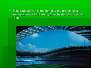  Etihad Stadium, it is the home to the premiership
league winners 2012 team, Manchester City Football
Club.