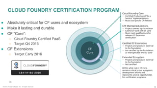 36© 2016 Pivotal Software, Inc. All rights reserved.
36
● Absolutely critical for CF users and ecosystem
● Make it lasting and durable
● CF “Core”:
○ Cloud Foundry Certified PaaS
○ Target Q4 2015
● CF Extensions
○ Target Early 2016
CLOUD FOUNDRY CERTIFICATION PROGRAM Cloud Foundry Core
• Certified Products and “As a
Service” Implementations
• Must Use Specific CF-Release
CFF Maintained Add-ons
• Projects owned by Foundation
• Extend or work with CF Core
• Must meet qualifications for
relevant CF Extension
certification
Certified CF Extensions
• Projects and products external
to the foundation
• Are certified by the foundation
as interoperable with CF Core
Extended Ecosystem
• Projects and products external
to the foundation
• Not certified
BOSH, while not in CF Core,
remains critical to our ecosystem
development efforts and
represents several opportunities
for certification programs.
 
