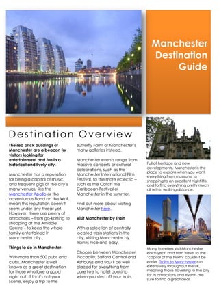 Manchester
                                                                        Destination
                                                                             Guide




Destination Overview
The red brick buildings of         Butterfly Farm or Manchester’s
Manchester are a beacon for        many galleries instead.
visitors looking for
entertainment and fun in a         Manchester events range from
historical and lively city.        massive concerts or cultural       Full of heritage and new
                                                                      developments, Manchester is the
                                   celebrations, such as the
                                                                      place to explore when you want
Manchester has a reputation        Manchester International Film      everything from museums to
for being a capital of music,      Festival, to the more eclectic –   shopping to an excellent night life
and frequent gigs at the city’s    such as the Catch the              and to find everything pretty much
many venues, like the              Caribbean Festival of              all within walking distance.
Manchester Apollo or the           Manchester in the summer.
adventurous Band on the Wall,
mean this reputation doesn’t       Find out more about visiting
seem under any threat yet.         Manchester here.
However, there are plenty of
attractions – from go-karting to   Visit Manchester by Train
shopping at the Arndale
Centre – to keep the whole         With a selection of centrally
family entertained in              located train stations in the
Manchester city.                   city, visiting Manchester by
                                   train is nice and easy.
Things to do in Manchester                                            Many travellers visit Manchester
                                   Choose between Manchester          each year, and train travel to the
With more than 500 pubs and        Piccadilly, Salford Central and    ‘capital of the North’ couldn’t be
clubs, Manchester is well          Ashburys and you’ll be well        easier. Trains to Manchester run
known as a great destination       placed for everything from         extensively throughout the UK,
for those who love a good          care hire to hotel booking         meaning those travelling to the city
                                                                      for its attractions and events are
night out. If that’s not your      when you step off your train.
                                                                      sure to find a great deal.
scene, enjoy a trip to the
 