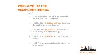 WELCOME TO THE
#MANCHESTERHUG
Agenda:
● 17.30 - Registration, Networking and Introduction
(inc INBOUND 16 announcements)
● 18.00 to 18.30 - Digital Media Stream - Creating a
Content Strategy for Lead Generation
● 18.30 to 19.00 - ResponseTap - The importance
of call tracking in an inbound strategy
● 19.00 to 19.30 - Digital 22 - An open discussion on
blogging
● 19.30 - You are welcome to join us for a few drinks
over the road!
 