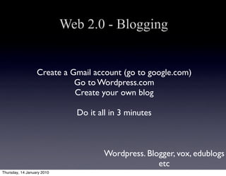 Web 2.0 - Blogging


                  Create a Gmail account (go to google.com)
                            Go to Wordpress.com
                            Create your own blog

                              Do it all in 3 minutes



                                      Wordpress. Blogger, vox, edublogs
                                                    etc
Thursday, 14 January 2010
 