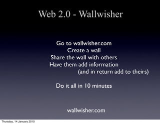 Web 2.0 - Wallwisher

                                Go to wallwisher.com
                                    Create a wall
                              Share the wall with others
                              Have them add information
                                        (and in return add to theirs)

                                Do it all in 10 minutes


                                    wallwisher.com
Thursday, 14 January 2010
 