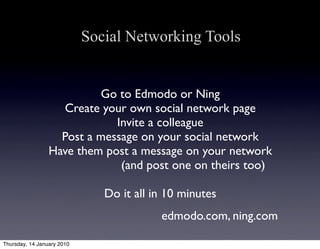 Social Networking Tools


                          Go to Edmodo or Ning
                   Create your own social network page
                             Invite a colleague
                   Post a message on your social network
                 Have them post a message on your network
                              (and post one on theirs too)

                               Do it all in 10 minutes
                                          edmodo.com, ning.com

Thursday, 14 January 2010
 