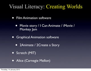 Visual Literacy: Creating Worlds

              •     Film Animation software

                   •        Movie story / I Can Animate / iMovie /
                            Monkey Jam

              •     Graphical Animation software

                   •        2Animate / 2Create a Story

              •     Scratch (MIT)

              •     Alice (Carnegie Mellon)

Thursday, 14 January 2010
 