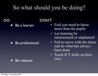 So what should you be doing?

   DO                            DON’T
           •     Be a learner        • Feel you need to know
                                       more than the pupils
                                     • Let learning be
                                       unstructured or unplanned
           •     Be professional     • Fail to move with the times
                                       and do what has always
                                       been done
                                     • Teach ICT skills on their
                                       own
           •     Be relevant


Thursday, 14 January 2010
 