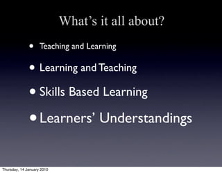 What’s it all about?
              •     Teaching and Learning

              • Learning and Teaching
              • Skills Based Learning
              • Learners’ Understandings
Thursday, 14 January 2010
 