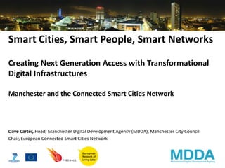 Smart Cities, Smart People, Smart Networks

Creating Next Generation Access with Transformational
Digital Infrastructures

Manchester and the Connected Smart Cities Network



Dave Carter, Head, Manchester Digital Development Agency (MDDA), Manchester City Council
Chair, European Connected Smart Cities Network
 