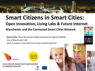 Smart Citizens in Smart Cities:
    Open Innovation, Living Labs & Future Internet
    Manchester and the Connected Smart Cities Network

     Dave Carter, Head, Manchester Digital Development Agency (MDDA)
     City of Manchester (UK)
     Chair, European Connected Smart Cities Portfolio Network




Future Internet Research and Experimentation
By Adopting Living Labs
   20100930                           www.fireball4smartcities.eu
 