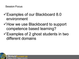 Session Focus Examples of our Blackboard 8.0 environment How we use Blackboard to support competence based learning? Examples of 2 ghost students in two different domains 