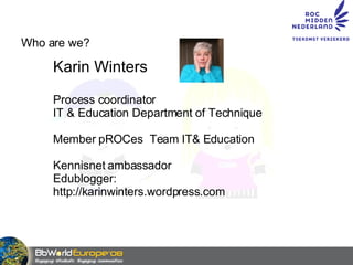 Who are we? Karin Winters Process coordinator  IT & Education Department of Technique Member pROCes  Team IT& Education Kennisnet ambassador Edublogger:  http://karinwinters.wordpress.com 