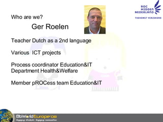 Who are we? Ger Roelen Teacher Dutch as a 2nd language Various  ICT projects Process coordinator Education&IT Department Health&Welfare Member pROCess team Education&IT 