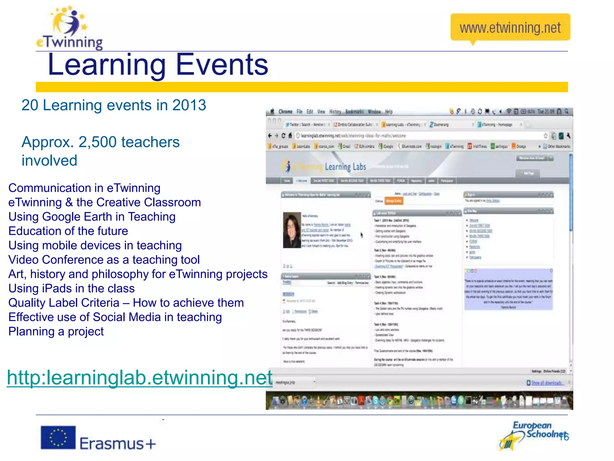 Learning Events
20 Learning events in 2013
Approx. 2,500 teachers
involved
16
Communication in eTwinning
eTwinning & the Creative Classroom
Using Google Earth in Teaching
Education of the future
Using mobile devices in teaching
Video Conference as a teaching tool
Art, history and philosophy for eTwinning projects
Using iPads in the class
Quality Label Criteria – How to achieve them
Effective use of Social Media in teaching
Planning a project
http:learninglab.etwinning.net
 