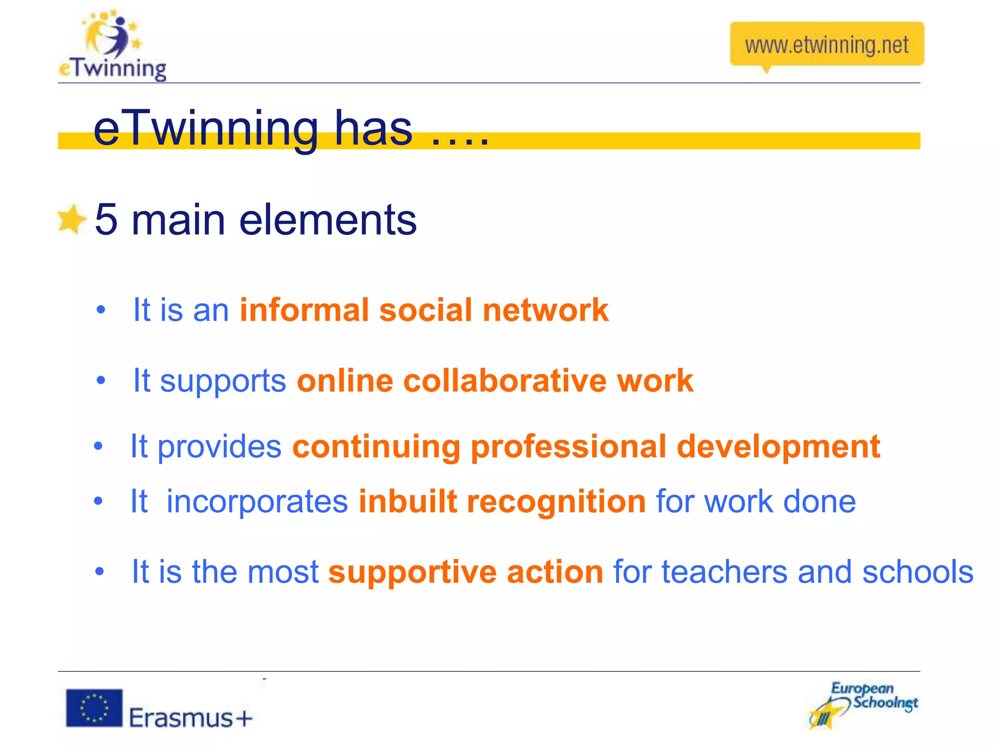 5 main elements
5
eTwinning has ….
• It is an informal social network
• It supports online collaborative work
• It provides continuing professional development
• It incorporates inbuilt recognition for work done
• It is the most supportive action for teachers and schools
 
