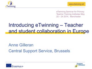 Introducing eTwinning – Teacher
and student collaboration in Europe
Anne Gilleran
Central Support Service, Brussels
eTwinning Seminar for Primary
Teacher Training Institutes May
22 – 24 2014, Manchester
 