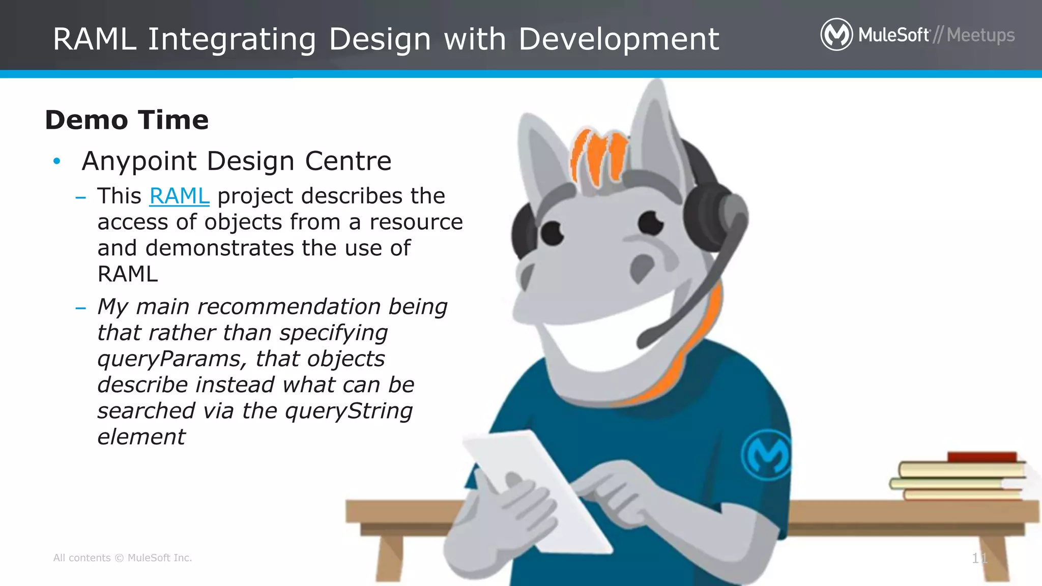 All contents © MuleSoft Inc.
RAML Integrating Design with Development
11
Demo Time
• Anypoint Design Centre
– This RAML project describes the
access of objects from a resource
and demonstrates the use of
RAML
– My main recommendation being
that rather than specifying
queryParams, that objects
describe instead what can be
searched via the queryString
element
 
